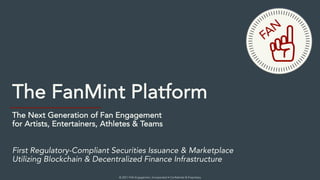 © 2021 FAN Engagement, Incorporated • Confidential & Proprietary
The FanMint Platform
The Next Generation of Fan Engagement
for Artists, Entertainers, Athletes & Teams
First Regulatory-Compliant Securities Issuance & Marketplace
Utilizing Blockchain & Decentralized Finance Infrastructure
FAN
 