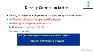 Density Correction factor
• Density at temperature & pressure is calculated by below formula:-
• Þt=Density at Standard temperature& pressure
• Þn=Density at temperature & pressure
• T= Temperature in degree Celsius
• Pressure in mmwg
Þn= {(Barometric pressure +static pressure)X273}X Þt
{ (273.15+T)X Atmospheric pressure}
 