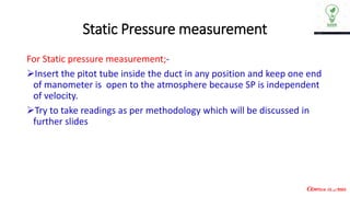 Static Pressure measurement
For Static pressure measurement;-
➢Insert the pitot tube inside the duct in any position and keep one end
of manometer is open to the atmosphere because SP is independent
of velocity.
➢Try to take readings as per methodology which will be discussed in
further slides
 