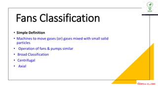 Fans Classification
• Simple Definition
• Machines to move gases (or) gases mixed with small solid
particles
• Operation of fans & pumps similar
• Broad Classification
• Centrifugal
• Axial
 