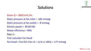 Solutions
Given Q = 28651m3 /hr.
Static pressure at fan inlet = -185 mmwg
Static pressure at fan outlet = -8 mmwg
Electric power = 30.60 kW
Motor efficiency = 90%
Step 1:-
First calculate Fan head
Fan head = Fan O/L-Fan I/L = ((-8 )-(-185)) = 177 mmwg
 
