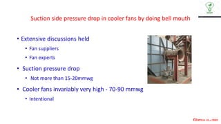 Suction side pressure drop in cooler fans by doing bell mouth
• Extensive discussions held
• Fan suppliers
• Fan experts
• Suction pressure drop
• Not more than 15-20mmwg
• Cooler fans invariably very high - 70-90 mmwg
• Intentional
 