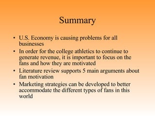 Summary U.S. Economy is causing problems for all businesses In order for the college athletics to continue to generate revenue, it is important to focus on the fans and how they are motivated Literature review supports 5 main arguments about fan motivation Marketing strategies can be developed to better accommodate the different types of fans in this world 
