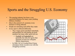 Sports and the Struggling U.S. Economy The sporting industry has been a very successful business for many years yielding billions of dollars Due to the current U.S. economy every business is being affected People are stretching each dollar they make Every sport is affected differently  The 3 major sports (football, basketball, and baseball) are still putting up good numbers but many other sports are not.  Footbal l and  basketball  are generally the only two sports that generate revenue for collegiate athletic departments In 2008, NCAA Football Bowl Game attendance broke records even with the struggling economy 