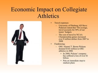 Economic Impact on Collegiate Athletics  Travel expenses: University of Pittsburg AD Steve Pederson stated that “On average, travel accounts for 50% of our teams’ budgets The cost of travel to NCAA Championship games increased over 8 million dollars from 2007 to 2008 Fundraising:  OSU Alumni T. Boone Pickens donated $165 million to OSU athletics in 2006 In 2009, Pickens’ company has suffered a loss of over $1 billion  Puts an immediate stop to stadium plans 