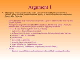 Argument 1 The majority of fans/spectators in the United States are motivated by three main motives (eustress, group affiliation, and entertainment) because of several research studies conducted by Murray State University Murray State University researchers were provided a grant to determine what motivates fans to come to games Participants were given the Sport Fan Motivation Scale, developed by Daniel L Wann, to determine what factors motivate people the most in supporting their teams The SFMS scale observes eight fan motives, including:  eustress (i.e., the need for positive stress)  self-esteem (i.e.,the desire to maintain a positive self concept through team success) escape (i.e., sport as a diversion)  entertainment  economic (i.e., gambling)  aesthetic (i.e., sport as an art form)  group affiliation (i.e., belongingness needs)  family needs (i.e., opportunities to spend time with one's family) Results: Eustress, group affiliation, and entertainment all scored high percentages from fans 