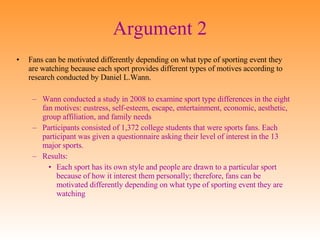 Argument 2 Fans can be motivated differently depending on what type of sporting event they are watching because each sport provides different types of motives according to research conducted by Daniel L.Wann. Wann conducted a study in 2008 to examine sport type differences in the eight fan motives: eustress, self-esteem, escape, entertainment, economic, aesthetic, group affiliation, and family needs Participants consisted of 1,372 college students that were sports fans. Each participant was given a questionnaire asking their level of interest in the 13 major sports. Results: Each sport has its own style and people are drawn to a particular sport because of how it interest them personally; therefore, fans can be motivated differently depending on what type of sporting event they are watching 