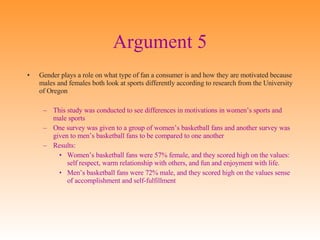 Argument 5 Gender plays a role on what type of fan a consumer is and how they are motivated because males and females both look at sports differently according to research from the University of Oregon This study was conducted to see differences in motivations in women’s sports and male sports One survey was given to a group of women’s basketball fans and another survey was given to men’s basketball fans to be compared to one another Results:  Women’s basketball fans were 57% female, and they scored high on the values: self respect, warm relationship with others, and fun and enjoyment with life.  Men’s basketball fans were 72% male, and they scored high on the values sense of accomplishment and self-fulfillment 