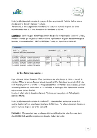 Enfin, je sélectionnais le compte de charges (6..) correspondant à l’activité du fournisseur
afin de saisir la dernière ligne de l’écriture.
 Par ailleurs, je devais également reporter sur la facture le numéro de pièce par ordre
croissant et écrire « AC » suivi du mois et de l’année de la facture.


Exemple : Je m’occupais de l’enregistrement des pièces comptables de Monsieur Lacroix,
client du cabinet, qui est grossiste dans le textile. Il possède un magasin de vêtements pour
femmes, hommes et enfants. CHIC FASHION est l’un de ses fournisseurs habituels.




       2/ Des factures de ventes :

Pour saisir une facture de vente, il faut commencer par sélectionner le client et remplir le
montant TTC de la facture. Pour ce faire, je tapais le chiffre 0 ainsi que la première lettre du
nom du client, suivi de la touche F4. Puis je sélectionnais son nom s’il existait et cela générait
automatiquement son libellé. Dans le cas contraire, je devais procéder de la même manière
que pour une facture d’achat.
Ensuite, il fallait saisir la deuxième ligne de l’écriture correspondant à la TVA collectée
(Compte 44571).

Enfin, je sélectionnais le compte de produits (7..) correspondant au type de vente de la
société du client afin de saisir la dernière ligne de l’écriture. Par ailleurs, je devais également
saisir le numéro de pièce par ordre croissant.


Exemple : Monsieur Lacroix a vendu des vêtements (doudounes, robe, leggings) à son
client BODY-ONE. Voici l’enregistrement de cette facture de vente :




                                                                                                      10
 