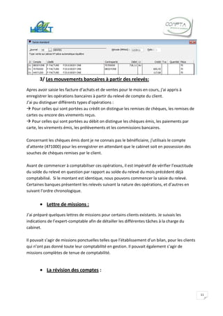 3/ Les mouvements bancaires à partir des relevés:
Apres avoir saisie les facture d’achats et de ventes pour le mois en cours, j’ai appris à
enregistrer les opérations bancaires à partir du relevé de compte du client.
J’ai pu distinguer différents types d’opérations :
 Pour celles qui sont portées au crédit on distingue les remises de chèques, les remises de
cartes ou encore des virements reçus.
 Pour celles qui sont portées au débit on distingue les chèques émis, les paiements par
carte, les virements émis, les prélèvements et les commissions bancaires.

Concernant les chèques émis dont je ne connais pas le bénéficiaire, j’utilisais le compte
d’attente (471000) pour les enregistrer en attendant que le cabinet soit en possession des
souches de chèques remises par le client.

Avant de commencer à comptabiliser ces opérations, il est impératif de vérifier l’exactitude
du solde du relevé en question par rapport au solde du relevé du mois précédent déjà
comptabilisé. Si le montant est identique, nous pouvons commencer la saisie du relevé.
Certaines banques présentent les relevés suivant la nature des opérations, et d’autres en
suivant l’ordre chronologique.


           Lettre de missions :
J’ai préparé quelques lettres de missions pour certains clients existants. Je suivais les
indications de l’expert-comptable afin de détailler les différentes tâches à la charge du
cabinet.

Il pouvait s’agir de missions ponctuelles telles que l’établissement d’un bilan, pour les clients
qui n’ont pas donné toute leur comptabilité en gestion. Il pouvait également s’agir de
missions complètes de tenue de comptabilité.


           La révision des comptes :



                                                                                                    11
 