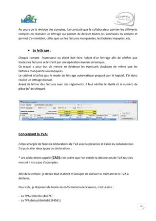 Au cours de la révision des comptes, j’ai constaté que le collaborateur pointer les différents
comptes en réalisant un lettrage qui permet de déceler toutes les anomalies du compte et
permet d’y remédier, telles que sur les factures manquantes, les factures impayées, etc.


           Le lettrage :
Chaque compte fournisseur ou client doit faire l’objet d’un lettrage afin de vérifier que
toutes les factures se lettrent par une opération inverse en banque.
Ce travail a pour but de mettre en évidence les éventuels doublons de même que les
factures manquantes ou impayées.
Le cabinet n’utilise pas le mode de lettrage automatique proposé par le logiciel. J’ai donc
réalisé un lettrage manuel.
Avant de lettrer des factures avec des règlements, il faut vérifier le libellé et le numéro de
pièce (n° de chèque).




Concernant la TVA:

J’étais chargée de faire les déclarations de TVA avec la présence et l’aide du collaborateur.
J’ai pu traiter deux types de déclarations :

* Les déclarations appelé (CA3) c’est à dire que l’on établit la déclaration de TVA tous les
mois et il n’y a pas d’acomptes.


Afin de la remplir, je devais tout d’abord m’occuper de calculer le montant de la TVA à
déclarer.

Pour cela, je disposais de toutes les informations nécessaires, c'est-à-dire :

- La TVA collectée (44571)
- La TVA déductible/ABS (44561)
                                                                                                 12
 