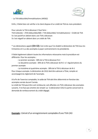 - La TVA déductible/Immobilisations (44562)

Enfin, il fallait bien sûr vérifier si le client dispose d’un crédit de TVA du mois précédent.


Pour calculer la TVA à décaisser il faut faire :
TVA Collectée – (TVA déductible/ABS + TVA déductible/ immobilisations) – Crédit de TVA
Si c’est positif on obtient donc une TVA à décaisser.
Si c’est négatif on obtient donc un crédit de TVA.


* Les déclarations appelé (CA 12) c’est à dire que l’on établit la déclaration de TVA tous les
trimestres et il y a des acomptes à payer contrairement à la précédente.

Il fallait également obtenir toutes les informations nécessaires mais la procédure est
différente. Pour les acomptes :
          - Le premier acompte : 30% de la TVA à décaisser N-2
          - Le deuxième acompte : 30% de la TVA à décaisser de N-1 +/- régularisations du
premier acompte
          - Le troisième et quatrième acompte : 30% de la TVA à décaisser de N-1
Pour chaque acompte, la déclaration de CA12 doit être adressé a l’Etat, remplie et
accompagné du règlement de l’acompte.

A la fin de l’exercice comptable, le solde de TVA doit être déterminé en fonction des
acomptes versée durant l’année.
Le crédit de TVA peut être soit remboursé, soit affectée a la TVA à décaisser des acomptes
suivants. Il ne faut pas omettre de remplir sur la déclaration CA12 la partie concernant la
demande de remboursement du crédit dégagé.




Exemple : Extrait d’un enregistrement comptable d’une TVA CA3




                                                                                                 13
 