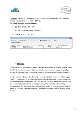 Exemple : Extrait d’un enregistrement comptable de l’impôt sur les sociétés
Résultat fiscal bénéficiaire en 2011 : 41775 dh
Calcul de la provision totale d’IS à payer :

    IS à 15 % : 38120 x 15% = 5718

    IS à 1/3 : (41775-38120) x (1/3) = 1218

    Total IS : 5718 + 1218 = 6939




           La Paie :
Concernant la paie, chaque fin de mois le cabinet établi les fiches de paie des dossiers clients
du cabinet. Ces derniers nous font parvenir les éléments concernant les points spécifiques
des salariés comme les heures supplémentaires, les absences maladies, les congés payés.

Avant la saisie, le cabinet se doit de prendre connaissance de la convention collective pour
s’avoir s’il y a eu de porter des changements ou non. Le collaborateur et moi-même étions
chargés de saisir tous ces éléments sur CCMX WINNER PAIE pour réaliser les fiches de paies
que nous remettions aux clients en main propre ou par courrier. Par ailleurs, chaque
nouveau salarié doit faire l’objet d’une déclaration préalable à l’embauche dénommé DUE
auprès de l’URSSAF. J’étais en charge de la comptabilisation de la centralisation du journal
de paie.




                                                                                                   15
 