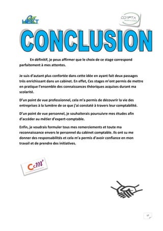 En définitif, je peux affirmer que le choix de ce stage correspond
parfaitement à mes attentes.

Je suis d’autant plus confortée dans cette idée en ayant fait deux passages
très enrichissant dans un cabinet. En effet, Ces stages m’ont permis de mettre
en pratique l’ensemble des connaissances théoriques acquises durant ma
scolarité.

D’un point de vue professionnel, cela m’a permis de découvrir la vie des
entreprises à la lumière de ce que j’ai constaté à travers leur comptabilité.

D’un point de vue personnel, je souhaiterais poursuivre mes études afin
d’accéder au métier d’expert-comptable.

Enfin, je voudrais formuler tous mes remerciements et toute ma
reconnaissance envers le personnel du cabinet comptable. Ils ont su me
donner des responsabilités et cela m’a permis d’avoir confiance en mon
travail et de prendre des initiatives.




                                                                                 17
 
