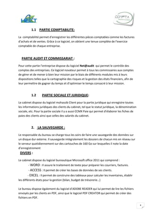 1.1 PARTIE COMPTABILITE:
La comptabilité permet d’enregistrer les différentes pièces comptables comme les factures
d’achats et de ventes. Grâce à ce logiciel, on obtient une tenue complète de l’exercice
comptable de chaque entreprise.



  PARTIE AUDIT ET COMMISSARIAT :
Pour cette partie l’entreprise dispose du logiciel Net@audit qui permet le contrôle des
comptes des entreprises. Ce logiciel novateur permet à tous les commissaires aux comptes
de gérer et de mener à bien leur mission par le biais de différents modules mis à leurs
dispositions telles que la cartographie des risques et la gestion des états financiers, afin de
leur permettre de gagner du temps et d’optimiser le temps consacré à leur mission.


          1.2      PARTIE SOCIALE ET JURIDIQUE:
Le cabinet dispose du logiciel mohassib Client pour la partie juridique qui enregistre toutes
les informations juridiques des clients du cabinet, tel que le statut juridique, la dénomination
sociale, etc. Pour la partie sociale il y a aussi CCMX Paie qui permet d’élaborer les fiches de
paies des clients ainsi que celles des salariés du cabinet.


          2. LA SAUVEGARDE :
Le responsable du bureau se charge tous les soirs de faire une sauvegarde des données sur
un disque dur externe. Il sauvegarde intégralement les dossiers de chacun mis en réseau sur
le serveur quotidiennement sur des cartouches de 160 Go sur lesquelles il note la date
d’enregistrement
 DIVERS :
Le cabinet dispose du logiciel bureautique Microsoft office 2011 qui comprend :
        - WORD : Il assure le traitement de texte pour préparer les courriers, factures.
        - ACCESS : Il permet de créer les bases de données de ses clients.
        - EXCEL : Il permet de construire des tableaux pour calculer les inventaires, établir
les différents états pour la gestion (bilan, budget de trésorerie…)

Le bureau dispose également du logiciel d’ADOBE READER qui lui permet de lire les fichiers
envoyés par les clients en PDF, ainsi que le logiciel PDF CREATOR qui permet de créer des
fichiers en PDF.

                                                                                                   8
 