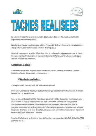 Le cabinet m’a confié la saisie comptable de plusieurs dossiers. Pour cela, j’ai utilisé le
logiciel mouhassib Comptabilité.

Les clients ont auparavant remis au cabinet l’ensemble de leurs documents comptables en
vrac (Factures, relevés bancaires, souches de chèques…).

Avant de commencer la saisie, il faut donc trier et reclasser les pièces remises par le client.
Ce classement s’effectue selon la nature du document (Achats, ventes, banque, etc.) puis
selon le mois de rattachement.


Concernant la Saisie :

J’ai été chargé de tenir la comptabilité de certains clients. La saisie se faisait à l’aide du
logiciel mohassib. Je saisissais en notamment :


        1/ Des factures d’achats :

J’enregistrais les factures mois par mois dans le journal.

Pour saisir une facture d’achat, il faut commencer par sélectionner le fournisseur et remplir
le montant TTC de la facture.

Pour ce faire, je tapais le chiffre 9 ainsi que la première lettre du nom du fournisseur, suivi
de la touche F4. Puis je sélectionnais son nom s’il existait. Dans ce cas, cela générait
automatiquement son libellé. Dans le cas contraire, je devais créer une fiche pour le
nouveau fournisseur en rentrant toutes les informations nécessaires le concernant tels que
le compte de charge et le taux de sa TVA, ce qui pouvait permettre d’automatiser également
la saisie à tous les niveaux de l’écriture.

Ensuite, il fallait saisir la deuxième ligne de l’écriture correspondant à la TVA déductible/ABS
(Compte 44566).


                                                                                                   9
 
