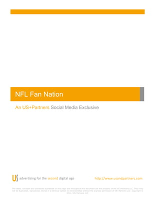 NFL Fan Nation!
   An US+Partners Social Media Exclusive




       "#$%&'()(*+!,-&!'.%!)%/-*#!#(+('"0!"+%!                                         .''123344456)"*#1"&'*%&)5/-7!
                                                                                       !
The ideas, concepts and processes expressed on this page and throughout this document are the property of the US+Partners LLC. They may
not be duplicated, reproduced, stored in a retrieval system or retransmitted without the express permission of US+Partners LLC. Copyright ©
                                                           2011, US+Partners LLC.
 