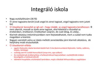 Integráló iskola
• Nagy osztálylétszám (36 fő)
•  zenei tagozatra került (csak angol és zenei tagozat, angol tagozatra nem jutott
be)
•  Utazótanár konzultál az igh-sel – hogy inkább az angol tagozatra kerülhessen 
nem sikerült, maradt az ének-zene tagozat, ahol kötelező a részvétel az
énekórákon, énekkaron; Énekkarban szoprán, de csak tátog, és utálja..
• Klarinét oktatása intézményünkben nem folytatódhatott, mert a család nem tudta
megoldani a kísérést.
• Nagyon szeretett volna az iskola melletti zeneiskolába járni klarinét oktatásra, de
helyhiány miatt elutasították
•  Utazótanári ellátás
– egyéni fejlesztés iskolai keretek között heti 2 óra (kommunikáció fejlesztés: hallás, szókincs,
kiejtés, tantárgy)
– szükség szerint családi konzultáció (anya sms, apa szóban)
– Az osztálytársak érzékenyítése a hallássérüléssel kapcsolatban: osztályfőnöki órákon
beszélgetés a hallássérülésről
– időnként hospitálás a különböző tanórákon, majd a látottak felhasználása a segítésben
 