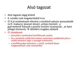 Alsó tagozat
• Alsó tagozat végig kitűnő
• 4. osztály csak magatartásból 4-es
•  A jó eredmények ellenére a tanítónő sokszor panaszkodik
rá (F. makacs), keveset dicséri, erősen bünteti; a
gyermeknek hiányzik a pozitív érzelmi viszonyulás , az ilyen
jellegű elismerés  időnként magába zárkózik
•  Utazótanár
– konzultál a tanítónővel konfliktusok esetén;
– Ha a tanítónő szülők felé írásban valamilyen problémát jelez a
szülők kérésére segít a szöveget értelmezni,
– a konfliktusokat elsimítani a szülő- tanítónő közös
megbeszélésén való részvételkor
 