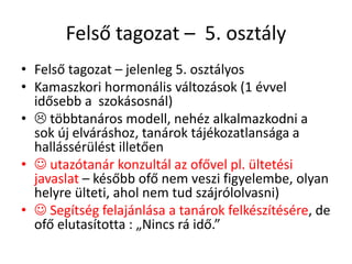 Felső tagozat – 5. osztály
• Felső tagozat – jelenleg 5. osztályos
• Kamaszkori hormonális változások (1 évvel
idősebb a szokásosnál)
•  többtanáros modell, nehéz alkalmazkodni a
sok új elváráshoz, tanárok tájékozatlansága a
hallássérülést illetően
•  utazótanár konzultál az ofővel pl. ültetési
javaslat – később ofő nem veszi figyelembe, olyan
helyre ülteti, ahol nem tud szájrólolvasni)
•  Segítség felajánlása a tanárok felkészítésére, de
ofő elutasította : „Nincs rá idő.”
 