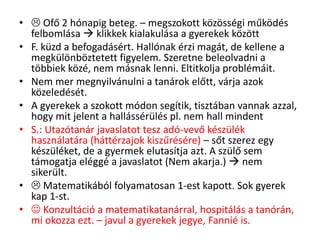•  Ofő 2 hónapig beteg. – megszokott közösségi működés
felbomlása  klikkek kialakulása a gyerekek között
• F. küzd a befogadásért. Hallónak érzi magát, de kellene a
megkülönböztetett figyelem. Szeretne beleolvadni a
többiek közé, nem másnak lenni. Eltitkolja problémáit.
• Nem mer megnyilvánulni a tanárok előtt, várja azok
közeledését.
• A gyerekek a szokott módon segítik, tisztában vannak azzal,
hogy mit jelent a hallássérülés pl. nem hall mindent
• S.: Utazótanár javaslatot tesz adó-vevő készülék
használatára (háttérzajok kiszűrésére) – sőt szerez egy
készüléket, de a gyermek elutasítja azt. A szülő sem
támogatja eléggé a javaslatot (Nem akarja.)  nem
sikerült.
•  Matematikából folyamatosan 1-est kapott. Sok gyerek
kap 1-st.
•  Konzultáció a matematikatanárral, hospitálás a tanórán,
mi okozza ezt. – javul a gyerekek jegye, Fannié is.
 