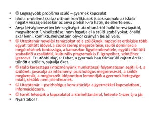 •  Legnagyobb probléma szülő – gyermek kapcsolat
• Iskolai problémákkal az otthoni konfliktusok is sokasodnak: az iskola
negatív visszajelzéseikor az anya próbál F.-ra hatni, de sikertelenül.
• Anya kétségbeesetten kér segítséget utazótanártól, halló keresztapától,
megváltozott F. viselkedése: nem fogadja el a szülői szabályokat, önálló
akar lenni, konfliktushelyzetben olykor csúnyán beszél vele.
•  Utazótanár nevelési tanácsokat ad a szülőknek: kapcsolat erősítése több
együtt töltött idővel, a szülői szerep megerősítése, szülői dominancia
megőrzésének fontossága, a kamaszkor figyelembevétele, együtt eltöltött
szabadidő a családdal, kulturális programok is F. igényeihez, szintjéhez
igazodva. Ez utóbbi alapja: Lehet, a gyermek ben felmerülő rejtett érzés:
túlnőtt a szülein, sajnálja őket.
•  Halló keresztapa (intézményünk munkatársa) folyamatosan segíti F.-t, a
szülőket: javasolja az intézményi pszichológus megkeresését, a szülők
megkeresik, a megbeszélt időpontban lemondják a gyermek betegsége
miatt, később nem jelentkeznek.
•  Utazótanár – pszichológus konzultációja a gyermekkel kapcsolatban.,
információcsere.
•  Ismét felveszik a kapcsolatot a klarinéttanárral, hetente 1-szer újra jár.
• Nyári tábor?
 