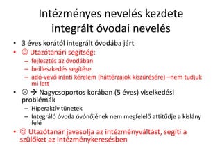 Intézményes nevelés kezdete
integrált óvodai nevelés
• 3 éves korától integrált óvodába járt
•  Utazótanári segítség:
– fejlesztés az óvodában
– beilleszkedés segítése
– adó-vevő iránti kérelem (háttérzajok kiszűrésére) –nem tudjuk
mi lett
•   Nagycsoportos korában (5 éves) viselkedési
problémák
– Hiperaktív tünetek
– Integráló óvoda óvónőjének nem megfelelő attitűdje a kislány
felé
•  Utazótanár javasolja az intézményváltást, segíti a
szülőket az intézménykeresésben
 