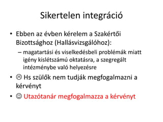 Sikertelen integráció
• Ebben az évben kérelem a Szakértői
Bizottsághoz (Hallásvizsgálóhoz):
– magatartási és viselkedésbeli problémák miatt
igény kislétszámú oktatásra, a szegregált
intézménybe való helyezésre
•  Hs szülők nem tudják megfogalmazni a
kérvényt
•  Utazótanár megfogalmazza a kérvényt
 