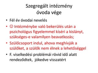 Szegregált intézmény
óvoda vége
• Fél év óvodai nevelés
•  Intézménybe való bekerülés után a
pszichológus figyelemmel kíséri a kislányt,
szükséges-e valamilyen beavatkozás;
• Szülőcsoport indul, ahova meghívják a
szülőket, a szülők nem élnek a lehetőséggel
• F. viselkedési problémái rövid idő alatt
rendeződtek, jókedve visszatért
 