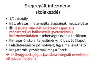 Szegregált intézmény
iskolakezdés
• 1/1. osztály
• Írás, olvasás, matematika alapjainak megszerzése
•  Részvétel klarinét oktatáson (speciális
módszerekkel hallássérült gyerekeknek)
intézményünkben – tehetséges ezen a területen
• Kimagasló iskolai teljesítmény, jó beszédállapot
• Feladatvégzésre jól motivált, figyelme leköthető
• Magatartási problémák megszűntek
  Gyógypedagógus javaslata integrált nevelésre,
ott jobban fejlődne
 