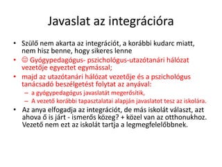 Javaslat az integrációra
• Szülő nem akarta az integrációt, a korábbi kudarc miatt,
nem hisz benne, hogy sikeres lenne
•  Gyógypedagógus- pszichológus-utazótanári hálózat
vezetője egyeztet egymással;
• majd az utazótanári hálózat vezetője és a pszichológus
tanácsadó beszélgetést folytat az anyával:
– a gyógypedagógus javaslatát megerősítik,
– A vezető korábbi tapasztalatai alapján javaslatot tesz az iskolára.
• Az anya elfogadja az integrációt, de más iskolát választ, azt
ahova ő is járt - ismerős közeg? + közel van az otthonukhoz.
Vezető nem ezt az iskolát tartja a legmegfelelőbbnek.
 