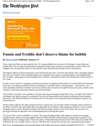 Fannie and Freddie don’t deserve blame for bubble - The Washington Post                                       Page 1 of 3




Back to previous page




Fannie and Freddie don’t deserve blame for bubble
By Mark Zandi, Published: January 23

There is plenty of blame to go around for the U.S. housing bubble, but not much of it belongs to Fannie Mae and
Freddie Mac. The two giant housing-finance institutions made many mistakes over the decades, some of them real
whoppers, but causing house prices to soar and then crater during the past decade weren’t among them.

The biggest culprits in the housing fiasco came from the private sector, and more specifically from a mortgage industry
that was out of control. These included lenders who originated home loans, investment bankers who packaged them
into securities, rating agencies that misjudged these securities, and global investors who bought them without much, if
any, study.

In other words, America’s mortgage securitization machine was fundamentally broken. It created millions of mortgage
loans that, even under reasonable economic assumptions, stood little chance of being repaid — and were not. As a
result, hundreds of billions of dollars were lost as defaults and write-downs brought the financial system, and the wider
economy, to the brink, requiring a massive government bailout.

Also to blame, of course, were regulators, who gave the private mortgage market little, if any, oversight. The market’s
watchdogs were lulled to sleep by a misplaced view that self-interested private financial institutions would regulate
themselves. This flawed thinking was most pervasive at the nation’s most important financial regulatory agency, the
Federal Reserve.

Getting history right for this dark economic period is critical if we are to design a better mortgage finance system for
the future. If Fannie Mae and Freddie Mac are responsible for the debacle, then perhaps government’s role in a future
mortgage finance system should be minimal. But if private lenders deserve most of the blame, the case grows for
giving government an important role in backstopping and overseeing the system.

“If it grows like a weed, it probably is a weed.” This age-old banking adage aptly applies to the private mortgage
lending business during the housing bubble. Between 2004 and 2007, private lenders originated three quarters of all
subprime and alt-A mortgage loans. These were loans to financially fragile homeowners with credit scores under 660,
well below the U.S. average, which is closer to 700. But only a fourth of such loans were originated by government
http://www.washingtonpost.com/realestate/fannie-and-freddie-dont-deserve-blame-for-bubble/2012/01/23/... 2/3/2012
 
