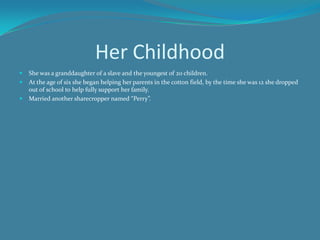Her ChildhoodShe was a granddaughter of a slave and the youngest of 20 children. At the age of six she began helping her parents in the cotton field, by the time she was 12 she dropped out of school to help fully support her family.Married another sharecropper named “Perry”. 