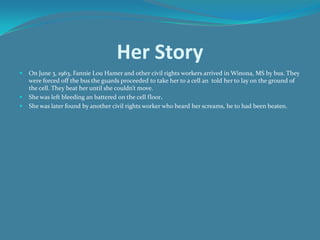 Her StoryOn June 3, 1963, Fannie Lou Hamer and other civil rights workers arrived in Winona, MS by bus. They were forced off the bus the guards proceeded to take her to a cell an  told her to lay on the ground of the cell. They beat her until she couldn’t move. She was left bleeding an battered on the cell floor. She was later found by another civil rights worker who heard her screams, he to had been beaten. 