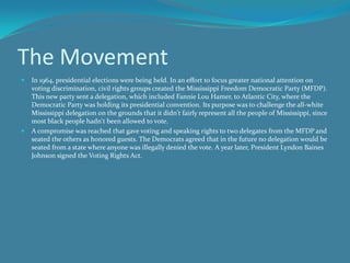 The Movement In 1964, presidential elections were being held. In an effort to focus greater national attention on voting discrimination, civil rights groups created the Mississippi Freedom Democratic Party (MFDP). This new party sent a delegation, which included Fannie Lou Hamer, to Atlantic City, where the Democratic Party was holding its presidential convention. Its purpose was to challenge the all-white Mississippi delegation on the grounds that it didn't fairly represent all the people of Mississippi, since most black people hadn't been allowed to vote. A compromise was reached that gave voting and speaking rights to two delegates from the MFDP and seated the others as honored guests. The Democrats agreed that in the future no delegation would be seated from a state where anyone was illegally denied the vote. A year later, President Lyndon Baines Johnson signed the Voting Rights Act. 