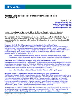 Desktop Originator/Desktop Underwriter Release Notes
DU Version 9.1
August 20, 2013
Updated August 22, 2013
Updated September 10, 2013
Updated October 22, 2013
Updated November 12, 2013

During the weekend of November 16, 2013, Fannie Mae will implement Desktop
Underwriter® (DU®) Version 9.1, which will include the changes described below.
The changes included in this release will apply to new loan casefiles submitted to DU on or
after the weekend of November 16, 2013. Loan casefiles created in DU Version 9.0 and
resubmitted after the weekend of November 16 will continue to be underwritten through DU
Version 9.0.
November 12, 2013: The following change is being made to these Release Notes:
The Maximum Allowable Debt-to-Income Ratio and Minimum Credit Score Requirements section on page 4
has been updated to clarify that the lender must determine if the loan casefile is either a higher-priced
mortgage loan under Regulation Z, which covers principal residences; or a higher-priced covered transaction
under Regulation Z, which covers principal residences and second homes, and only applies to loan
applications taken on or after January 10, 2014.
Note: The Selling Guide will be updated to reflect the clarification regarding higher-priced covered
transactions in a future guide update, which will apply to both DU Refi Plus and Refi Plus mortgage loans.

October 22, 2013: The following change is being made to these Release Notes:
The New Messages for Foreclosure, Deed-in-Lieu of Foreclosure and Preforeclosure Sale section on page 7 of
these release notes has been removed. At this time, DU will not utilize information Fannie Mae has on loans
that have been liquidated due to a foreclosure, a deed-in-lieu of foreclosure, or a preforeclosure sale; and the
messages based on this information will no longer be added with DU Version 9.1.
Note:

The Selling Guide will be updated to reflect this change in a future guide update.

September 10, 2013: The following changes are being made to these Release Notes:
The Maximum Allowable Debt-to-Income Ratio and Minimum Credit Score Requirements sections below have
been combined. DU will not apply additional requirements of a maximum debt-to-income ratio (DTI) of 45%, or
a minimum representative credit score of 620 to DU Refi Plus loan casefiles that will have an increased
principal and interest payment. However, DU will issue a new message on all DU Refi Plus loan casefiles
stating that the lender must determine if the loan casefile is a higher-priced mortgage loan (HPML) under
Regulation Z, and if so, must manually apply the maximum DTI and minimum representative credit score
requirements. Refer to page 4 of these Release Notes for additional information.
The LTV/CLTV/HCLTV Ratio Cap Lowered to 95% section below has been updated to include information on
the timeframes in which mortgage loans exceeding the maximum LTV/CLTV/HCLTV ratio of 95% must be
delivered to Fannie Mae. Refer to page 5 of these Release Notes for additional information.
© 2013 Fannie Mae. Trademarks of Fannie Mae.

11.12.2013

1

 