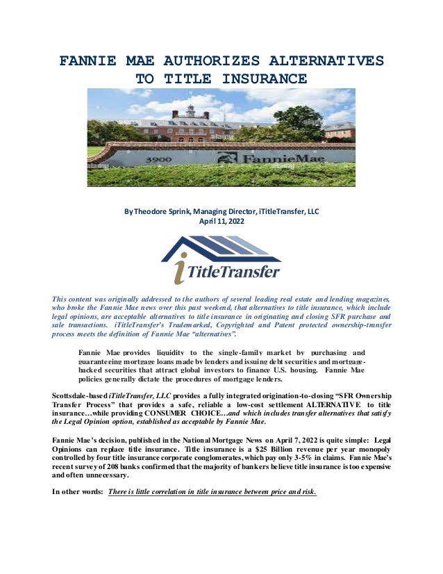 FANNIE MAE AUTHORIZES ALTERNATIVES
TO TITLE INSURANCE
By Theodore Sprink, Managing Director, iTitleTransfer, LLC
April 11, 2022
This content was originally addressed to the authors of several leading real estate and lending magazines,
who broke the Fannie Mae news over this past weekend, that alternatives to title insurance, which include
legal opinions, are acceptable alternatives to title insurance in originating and closing SFR purchase and
sale transactions. iTitleTransfer’s Trademarked, Copyrighted and Patent protected ownership-transfer
process meets the definition of Fannie Mae “alternatives”.
Fannie Mae provides liquidity to the single-family market by purchasing and
guaranteeing mortgage loans made by lenders and issuing debt securities and mortgage-
backed securities that attract global investors to finance U.S. housing. Fannie Mae
policies generally dictate the procedures of mortgage lenders.
Scottsdale-based iTitleTransfer, LLC provides a fully integrated origination-to-closing “SFR Ownership
Transfer Process” that provides a safe, reliable a low-cost settlement ALTERNATIVE to title
insurance…while providing CONSUMER CHOICE…and which includes transfer alternatives that satisfy
the Legal Opinion option, established as acceptable by Fannie Mae.
Fannie Mae’s decision, published in the National Mortgage News on April 7, 2022 is quite simple: Legal
Opinions can replace title insurance. Title insurance is a $25 Billion revenue per year monopoly
controlled by four title insurance corporate conglomerates, which pay only 3-5% in claims. Fannie Mae’s
recent survey of 208 banks confirmed that the majority of bankers believe title insurance is too expensive
and often unnecessary.
In other words: There is little correlation in title insurance between price and risk.
 