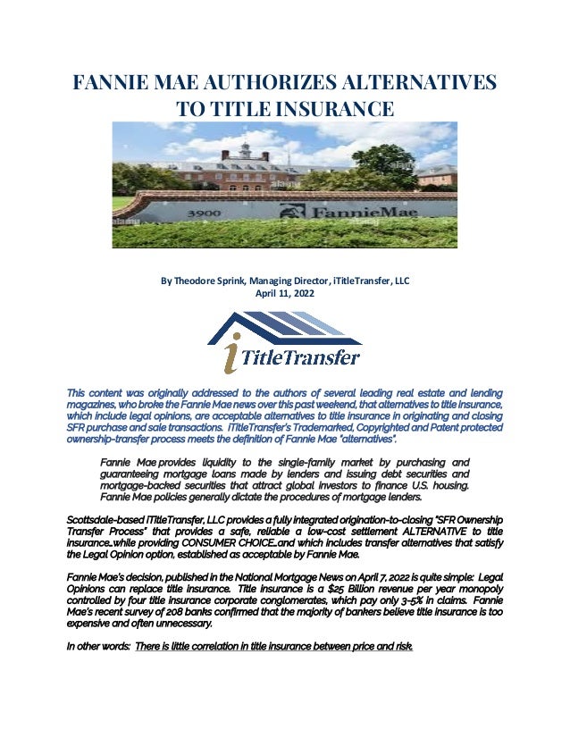 FANNIE MAE AUTHORIZES ALTERNATIVES
TO TITLE INSURANCE
By Theodore Sprink, Managing Director, iTitleTransfer, LLC
April 11, 2022
This content was originally addressed to the authors of several leading real estate and lending
magazines, who broke the Fannie Mae news over this past weekend, that alternatives to title insurance,
which include legal opinions, are acceptable alternatives to title insurance in originating and closing
SFR purchase and sale transactions. iTitleTransfer’s Trademarked, Copyrighted and Patent protected
ownership-transfer process meets the definition of Fannie Mae “alternatives”.
Fannie Mae provides liquidity to the single-family market by purchasing and
guaranteeing mortgage loans made by lenders and issuing debt securities and
mortgage-backed securities that attract global investors to finance U.S. housing.
Fannie Mae policies generally dictate the procedures of mortgage lenders.
Scottsdale-based iTitleTransfer, LLC provides a fully integrated origination-to-closing “SFR Ownership
Transfer Process” that provides a safe, reliable a low-cost settlement ALTERNATIVE to title
insurance…while providing CONSUMER CHOICE…and which includes transfer alternatives that satisfy
the Legal Opinion option, established as acceptable by Fannie Mae.
Fannie Mae’s decision, published in the National Mortgage News on April 7, 2022 is quite simple: Legal
Opinions can replace title insurance. Title insurance is a $25 Billion revenue per year monopoly
controlled by four title insurance corporate conglomerates, which pay only 3-5% in claims. Fannie
Mae’s recent survey of 208 banks confirmed that the majority of bankers believe title insurance is too
expensive and often unnecessary.
In other words: There is little correlation in title insurance between price and risk.
 