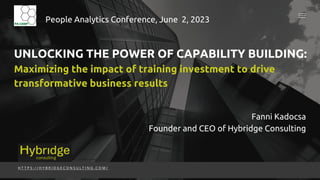 UNLOCKING THE POWER OF CAPABILITY BUILDING:
Maximizing the impact of training investment to drive
transformative business results
H T T P S : / / H Y B R I D G E C O N S U L T I N G . C O M /
People Analytics Conference, June 2, 2023
Fanni Kadocsa
Founder and CEO of Hybridge Consulting
 