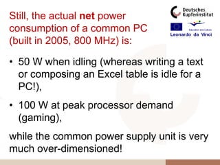 Still, the actual net power
consumption of a common PC
(built in 2005, 800 MHz) is:

• 50 W when idling (whereas writing a text
  or composing an Excel table is idle for a
  PC!),
• 100 W at peak processor demand
  (gaming),
while the common power supply unit is very
much over-dimensioned!
 