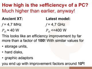 How high is the »efficiency« of a PC?
Much higher than earlier, anyway!
Ancient XT:               Latest model:
f = 4,7 MHz               f = 4,7 GHz
Pel ≈ 40 W                Pel <<400 W
This looks like an efficiency improvement by far
more than a factor of 100! With similar values for
• storage units,
• hard disks,
• graphic adaptors
you end up with improvement factors around 106!
 