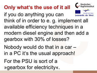 Only what‘s the use of it all
if you do anything you can
think of in order to e. g. implement all
available efficiency techniques in a
modern diesel engine and then add a
gearbox with 30% of losses?
Nobody would do that in a car –
in a PC it‘s the usual approach!
For the PSU is sort of a
»gearbox for electricity«.
 