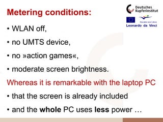 Metering conditions:
• WLAN off,
• no UMTS device,
• no »action games«,
• moderate screen brightness.
Whereas it is remarkable with the laptop PC
• that the screen is already included
• and the whole PC uses less power …
 
