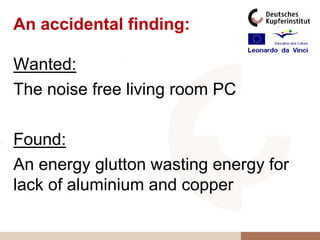 An accidental finding:

Wanted:
The noise free living room PC

Found:
An energy glutton wasting energy for
lack of aluminium and copper
 