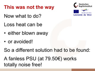 This was not the way
Now what to do?
Loss heat can be
• either blown away
• or avoided!
So a different solution had to be found:
A fanless PSU (at 79.50€) works
totally noise free!
 