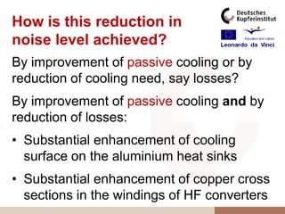 How is this reduction in
noise level achieved?
By improvement of passive cooling or by
reduction of cooling need, say losses?
By improvement of passive cooling and by
reduction of losses:
• Substantial enhancement of cooling
  surface on the aluminium heat sinks
• Substantial enhancement of copper cross
  sections in the windings of HF converters
 