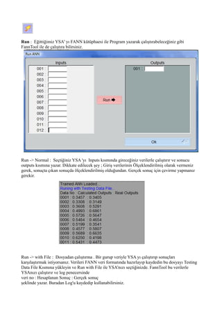 Run : Eğittiğimiz YSA' yı FANN kütüphaesi ile Program yazarak çalıştırabeleceğiniz gibi
FannTool ile de çalıştıra bilirsiniz.
Run -> Normal : Seçtiğiniz YSA 'yı Inputs kısmında gireceğiniz verilerle çalıştırır ve sonucu
outputs kısmına yazar. Dikkate edilecek şey ; Giriş verilerinin Ölçeklendirilmiş olarak vermeniz
gerek, sonuçta çıkan sonuçda ölçeklendirilmiş olduğundan. Gerçek sonuç için çevirme yapmanız
gerekir.
Run -> with File : Dosyadan çalıştırma . Bir gurup veriyle YSA yı çalıştırıp sonuçları
karşılaştırmak istiyorsanız. Verileri FANN veri formatında hazırlayıp kaydedin bu dosyayı Testing
Data File Kısmına yükleyin ve Run with File ile YSA'nızı seçtiğinizde. FannTool bu verilerle
YSAnızı çalıştırır ve log penecersinde
veri no : Hesaplanan Sonuç : Gerçek sonuç
şeklinde yazar. Buradan Log'u kaydedip kullanabilirsiniz.
 
