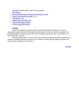 Sitemizde ulaşabileceğiniz diğer YSA uygulmaları
• Harf Tanıma
• Küresel Grafitli Dökme Demirlerde Nodül Sayısı tespiti
• Yapay Zeka Tıbbın Hizmetinde 1 ve 2
• Göz Bulma I ve II
• TekSatır Kod Yazmadan YSA
• YSA ile Kan Bağışı Tahmini
• FANN ile ilgili tüm Yazılar
Sonsöz :
Yapay Sinir Ağlarının uygulama alanı çok geniş fakat nadiren kullanılıyor. FannTool
programıyla uygulama işlemini kolaylaştırma çabasındayız. Bu kılavuz ile de bu programı nasıl
kullanabileceğinizi anlatmaya gayret ettik. Eğer anlaşılmayan bir kısım, hata veya eksiklik varsa
bize bildirirseniz seviniriz.
Konuyla ilgili problem ve sorular varsa bize mail adresimizden çekinmeden ulaşabilirsiniz,
yardımcı olmakdan memnuniyet duyarız. Son olarak bu konuda çalışma yapmak isteyenlere bir
nebze faydamız olabilirse ne mutlu bize...
BlueKid
 