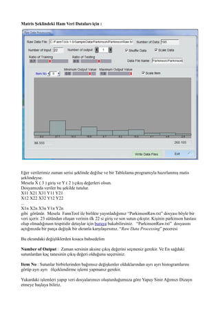 Matris Şeklindeki Ham Veri Dataları için :
Eğer verilerimiz zaman serisi şeklinde değilse ve bir Tablolama programıyla hazırlanmış matis
şeklindeyse.
Mesela X ( 3 ) giriş ve Y ( 2 ) çıkış değerleri olsun.
Dosyamızda veriler bu şekilde tutulur.
X11 X21 X31 Y11 Y21
X12 X22 X32 Y12 Y22
...
X1n X2n X3n Y1n Y2n
gibi görünür. Mesela FannTool ile birlikte yayınladığımız “ParkinsonRaw.txt” dosyası böyle bir
veri içerir. 23 sütündan oluşan verinin ilk 22 si giriş ve son sutun çıkıştır. Kişinin parkinson hastası
olup olmadığınaın tespitidir detaylar için buraya bakabilirsiniz. “ParkinsonRaw.txt” dosyasını
açtığınızda bir parça değişik bir ekranla karşılaşırsınız. “Raw Data Processing” peceresi
Bu ekrandaki değişliklerden kısaca bahsedelim
Number of Output : Zaman sersinin aksine çıkış değerini seçmeniz gerekir. Ve En sağdaki
sutunlardan kaç tanesinin çıkış değeri olduğunu seçersiniz.
Item No : Sutunlar birbirlerinden bağımsız değişkenler olduklarından ayrı ayrı histogramlarını
görüp ayrı ayrı ölçeklendirme işlemi yapmanız gerekir.
Yukardaki işlemleri yapıp veri dosyalarımızı oluşturduğumuza göre Yapay Sinir Ağımızı Dizayn
etmeye başlaya biliriz.
 