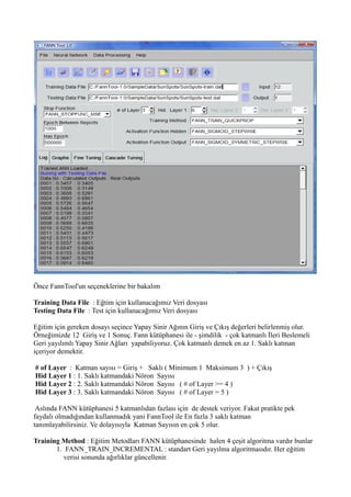 Önce FannTool'un seçeneklerine bir bakalım
Training Data File : Eğtim için kullanacağımız Veri dosyası
Testing Data File : Test için kullanacağımız Veri dosyası
Eğitim için gereken dosayı seçince Yapay Sinir Ağının Giriş ve Çıkış değerleri belirlenmiş olur.
Örneğimizde 12 Giriş ve 1 Sonuç. Fann kütüphanesi ile - şimdilik - çok katmanlı İleri Beslemeli
Geri yayılımlı Yapay Sinir Ağları yapabiliyoruz. Çok katmanlı demek en az 1. Saklı katman
içeriyor demektir.
# of Layer : Katman sayısı = Giriş + Saklı ( Minimum 1 Maksimum 3 ) + Çıkış
Hid Layer 1 : 1. Saklı katmandaki Nöron Sayısı
Hid Layer 2 : 2. Saklı katmandaki Nöron Sayısı ( # of Layer >= 4 )
Hid Layer 3 : 3. Saklı katmandaki Nöron Sayısı ( # of Layer = 5 )
Aslında FANN kütüphanesi 5 katmanlıdan fazlası için de destek veriyor. Fakat pratikte pek
faydalı olmadığından kullanmadık yani FannTool ile En fazla 3 saklı katman
tanımlayabilirsiniz. Ve dolayısıyla Katman Sayısın en çok 5 olur.
Training Method : Eğitim Metodları FANN kütüphanesinde halen 4 çeşit algoritma vardır bunlar
1. FANN_TRAIN_INCREMENTAL : standart Geri yayılma algoritmasıdır. Her eğitim
verisi sonunda ağırlıklar güncellenir.
 